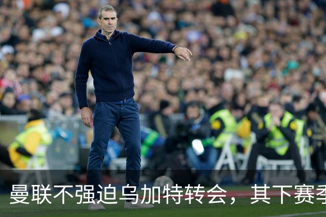 曼联不强迫乌加特转会，其下赛季恐留队！拉爵仍准备1亿补强中场