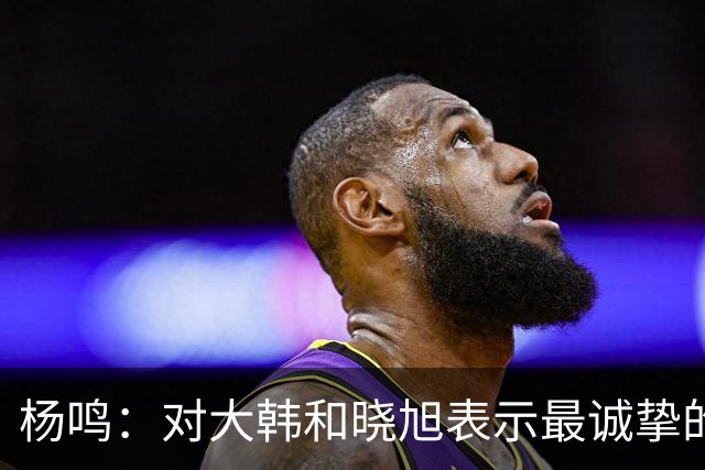 杨鸣：对大韩和晓旭表示最诚挚的感谢和尊重